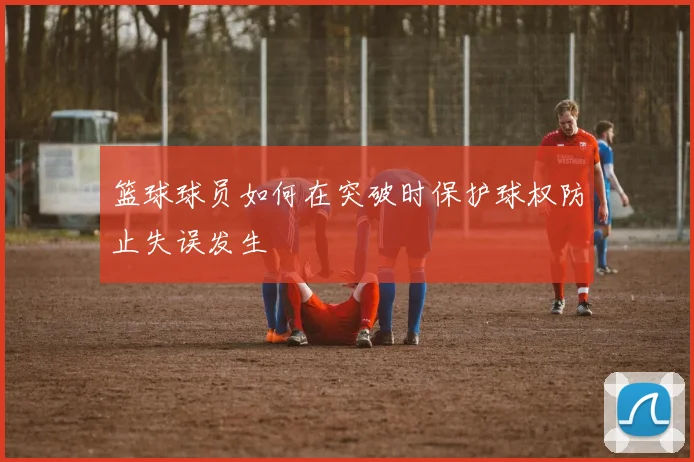 篮球球员如何在突破时保护球权防止失误发生