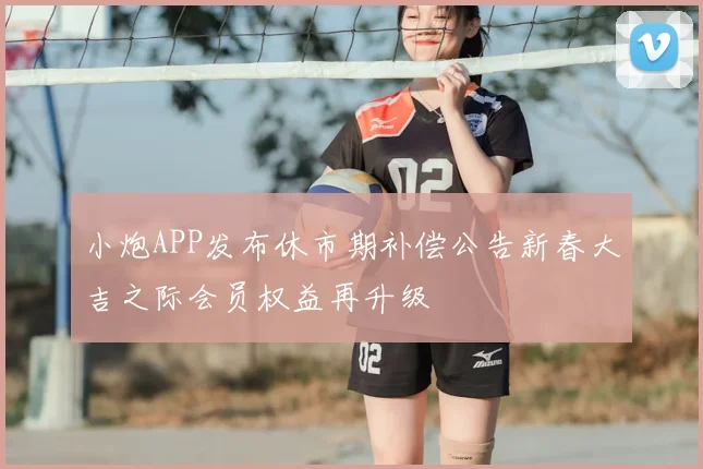 小炮APP发布休市期补偿公告新春大吉之际会员权益再升级