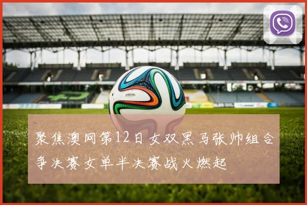 聚焦澳网第12日女双黑马张帅组合争决赛女单半决赛战火燃起