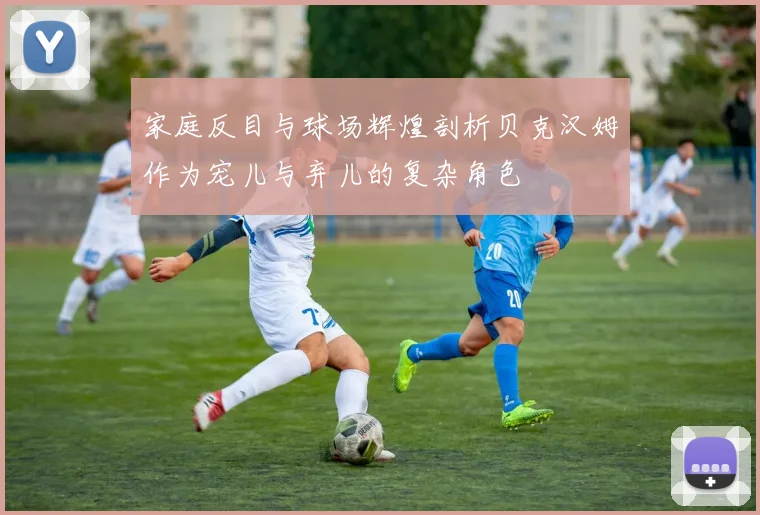 家庭反目与球场辉煌剖析贝克汉姆作为宠儿与弃儿的复杂角色