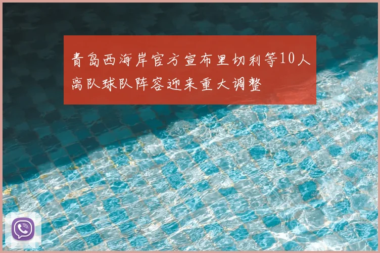 青岛西海岸官方宣布里切利等10人离队球队阵容迎来重大调整
