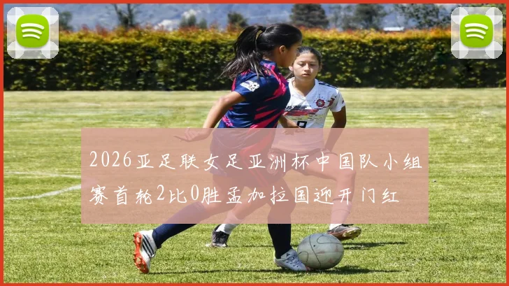 2026亚足联女足亚洲杯中国队小组赛首轮2比0胜孟加拉国迎开门红