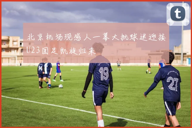北京机场现感人一幕大批球迷迎接U23国足凯旋归来