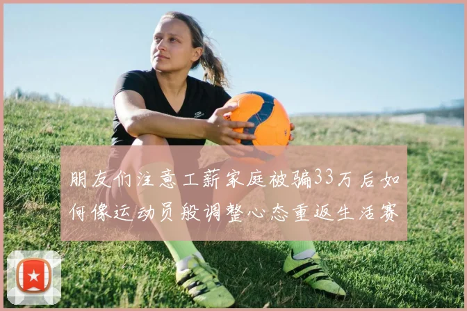 朋友们注意工薪家庭被骗33万后如何像运动员般调整心态重返生活赛场