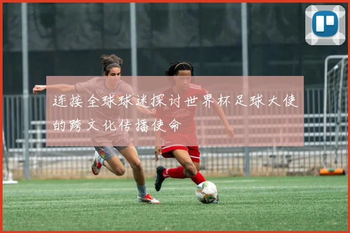 连接全球球迷探讨世界杯足球大使的跨文化传播使命