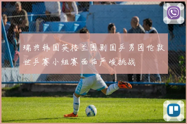 瑞典韩国英格兰围剿国乒男团伦敦世乒赛小组赛面临严峻挑战