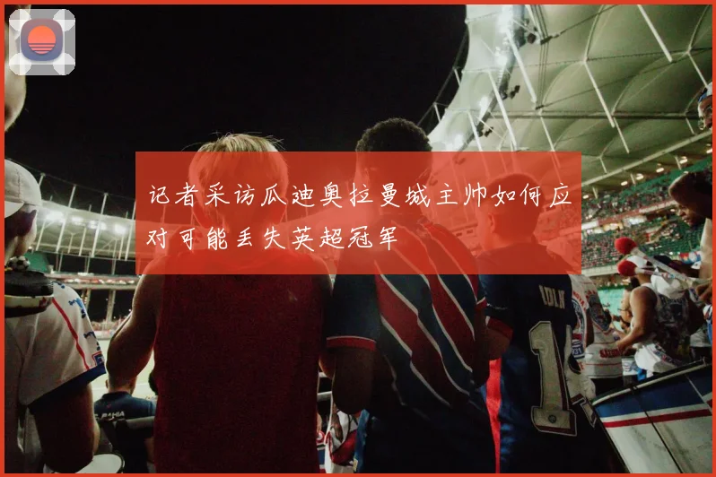 记者采访瓜迪奥拉曼城主帅如何应对可能丢失英超冠军