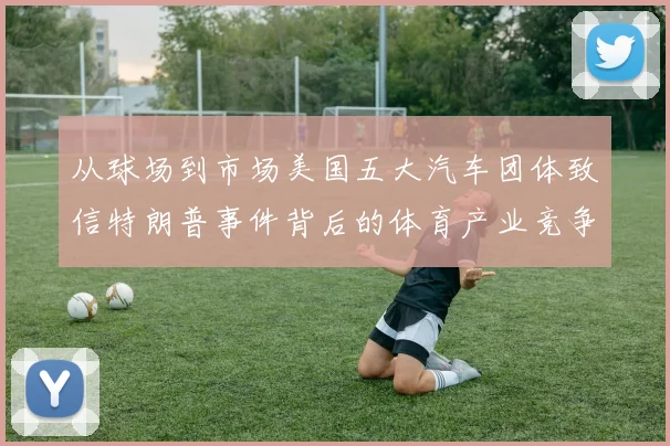 从球场到市场美国五大汽车团体致信特朗普事件背后的体育产业竞争暗流